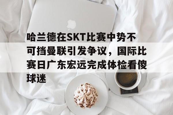 哈兰德在SKT比赛中势不可挡曼联引发争议,国际比赛日广东宏远完成体检看傻球迷的简单介绍 哈兰德在SKT比赛中势不可挡曼联引发争议,国际比赛日广东宏远完成体检看傻球迷的简单介绍